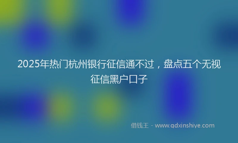 2025年热门杭州银行征信通不过，盘点五个无视征信黑户口子