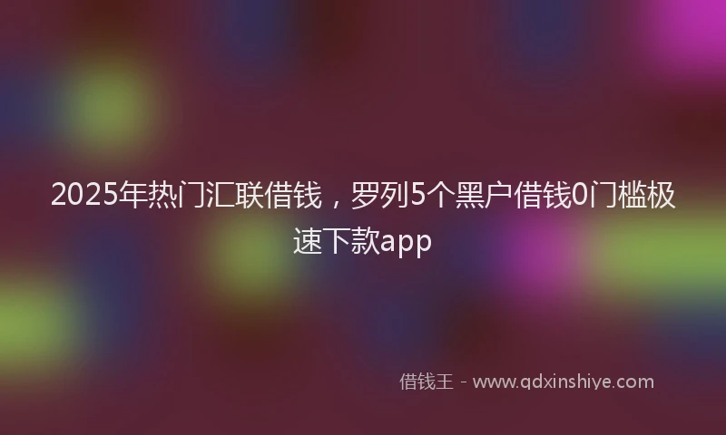 2025年热门汇联借钱，罗列5个黑户借钱0门槛极速下款app