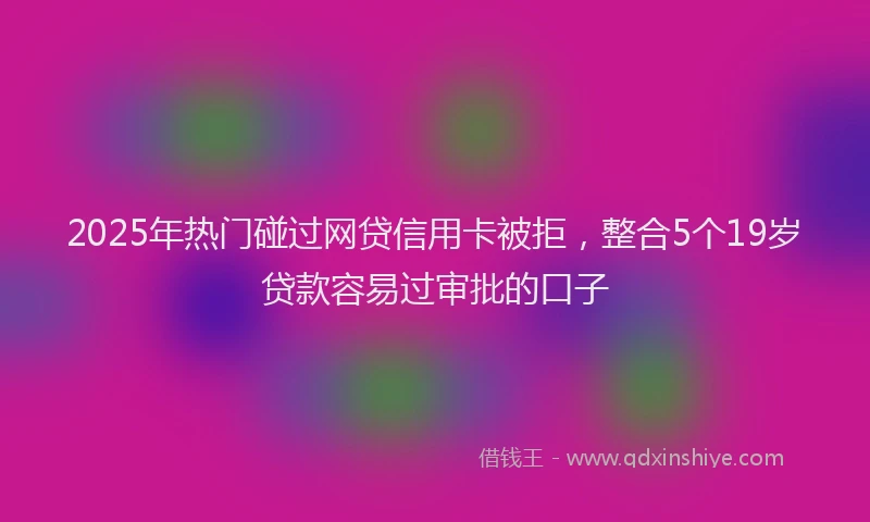 2025年热门碰过网贷信用卡被拒，整合5个19岁贷款容易过审批的口子