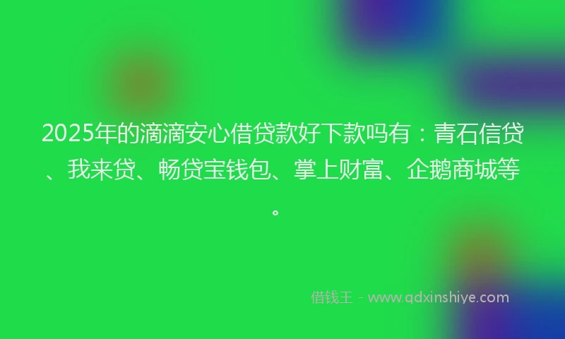 2025年的滴滴安心借贷款好下款吗有：青石信贷、我来贷、畅贷宝钱包、掌上财富、企鹅商城等。
