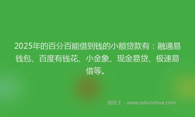 2025年的百分百能借到钱的小额贷款有：融通易钱包、百度有钱花、小金象、现金易贷、极速易借等。