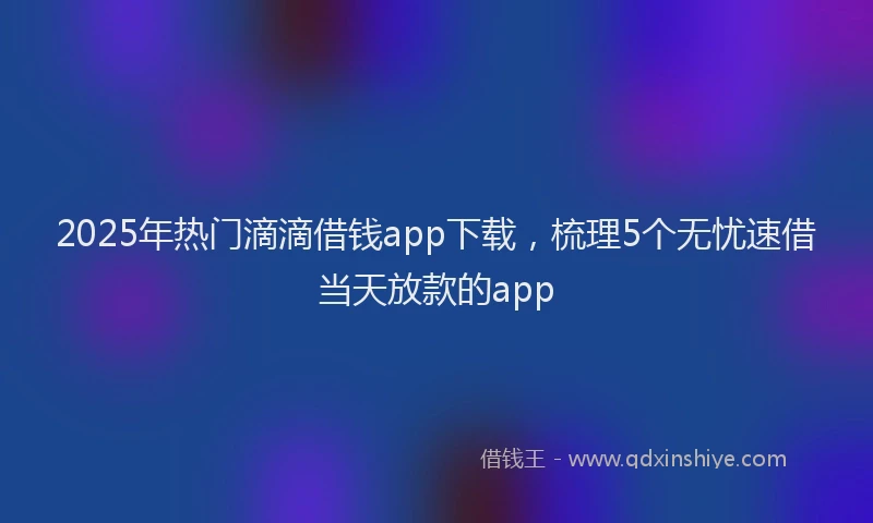 2025年热门滴滴借钱app下载，梳理5个无忧速借当天放款的app