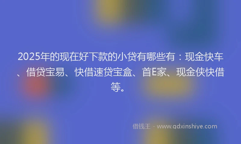 2025年的现在好下款的小贷有哪些有：现金快车、借贷宝易、快借速贷宝盒、首E家、现金侠快借等。