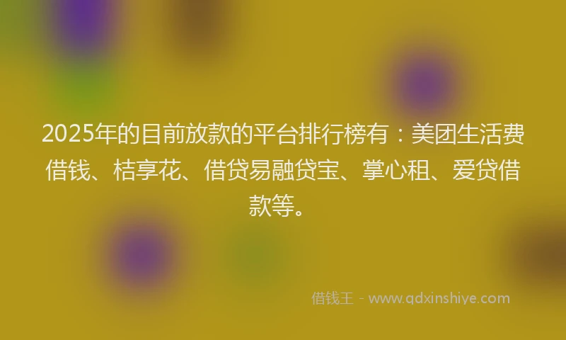2025年的目前放款的平台排行榜有：美团生活费借钱、桔享花、借贷易融贷宝、掌心租、爱贷借款等。