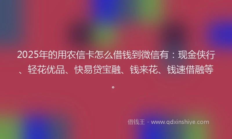 2025年的用农信卡怎么借钱到微信有：现金侠行、轻花优品、快易贷宝融、钱来花、钱速借融等。