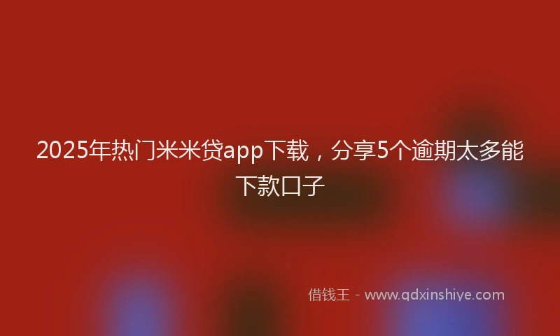 2025年热门米米贷app下载，分享5个逾期太多能下款口子