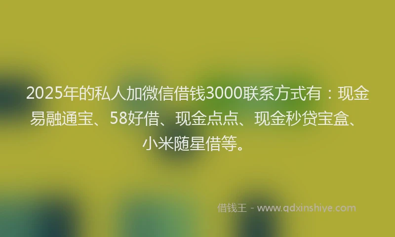2025年的私人加微信借钱3000联系方式有：现金易融通宝、58好借、现金点点、现金秒贷宝盒、小米随星借等。
