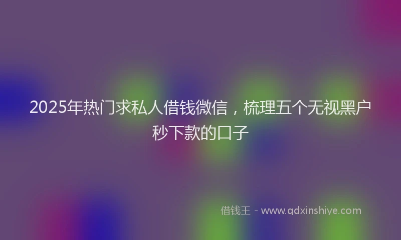 2025年热门求私人借钱微信，梳理五个无视黑户秒下款的口子