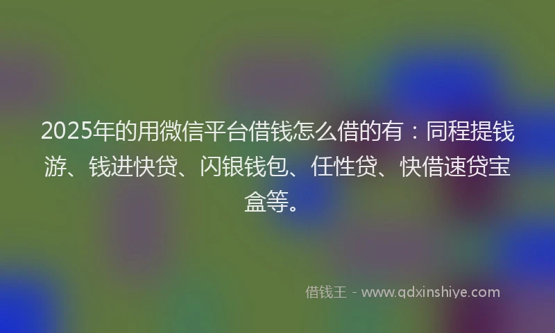 2025年的用微信平台借钱怎么借的有：同程提钱游、钱进快贷、闪银钱包、任性贷、快借速贷宝盒等。