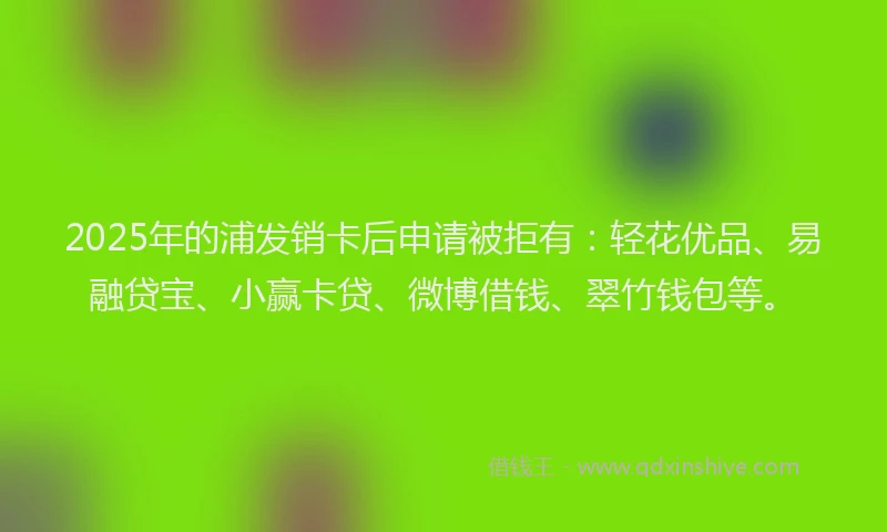 2025年的浦发销卡后申请被拒有：轻花优品、易融贷宝、小赢卡贷、微博借钱、翠竹钱包等。