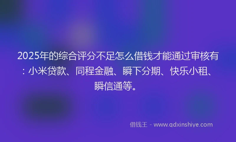 2025年的综合评分不足怎么借钱才能通过审核有：小米贷款、同程金融、瞬下分期、快乐小租、瞬信通等。