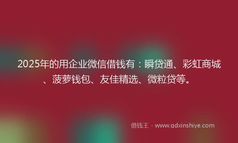 2025年的用企业微信借钱有：瞬贷通、彩虹商城、菠萝钱包、友佳精选、微粒贷等。