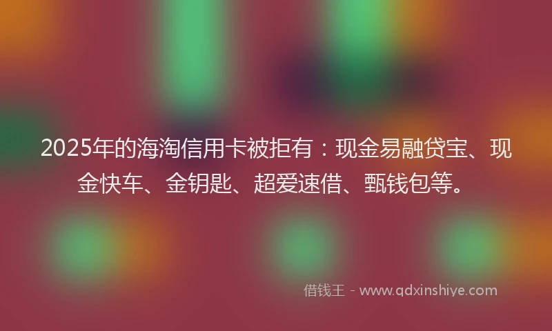 2025年的海淘信用卡被拒有：现金易融贷宝、现金快车、金钥匙、超爱速借、甄钱包等。