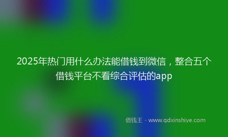 2025年热门用什么办法能借钱到微信，整合五个借钱平台不看综合评估的app