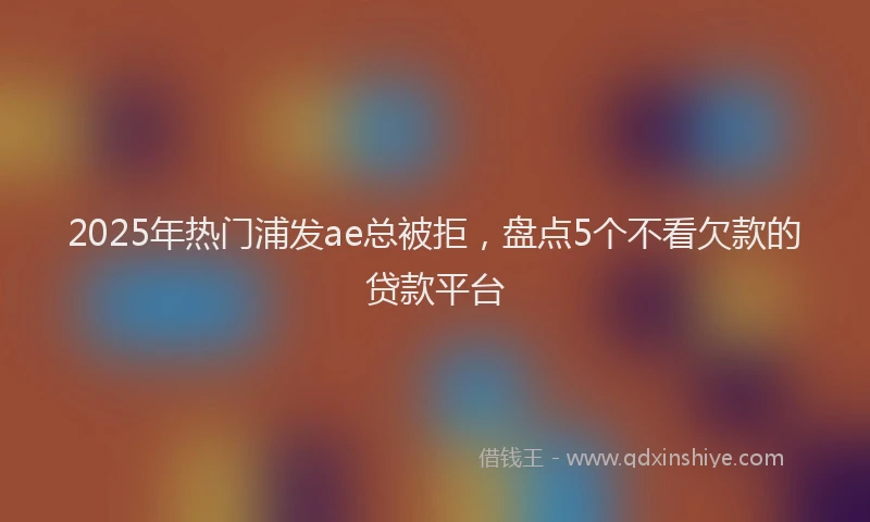 2025年热门浦发ae总被拒，盘点5个不看欠款的贷款平台