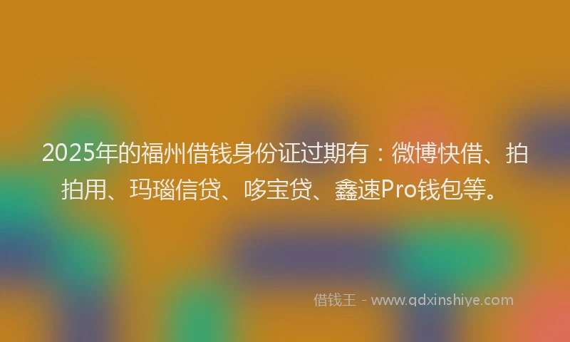 2025年的福州借钱身份证过期有：微博快借、拍拍用、玛瑙信贷、哆宝贷、鑫速Pro钱包等。