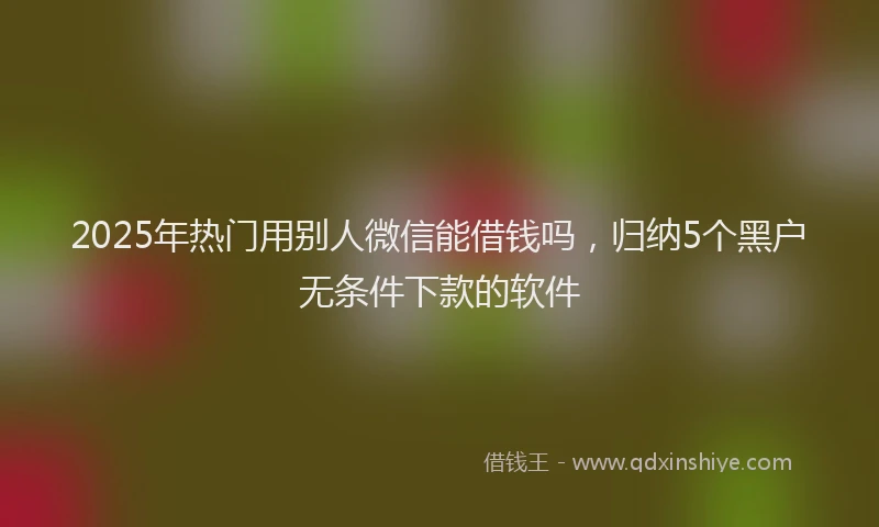 2025年热门用别人微信能借钱吗，归纳5个黑户无条件下款的软件