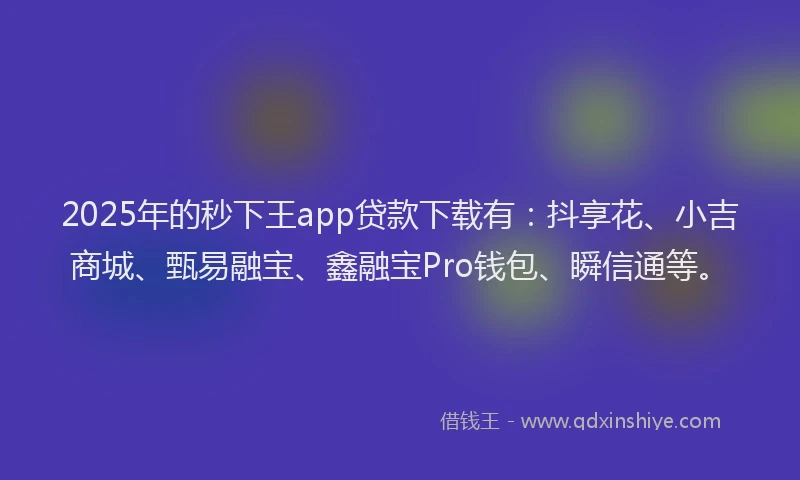 2025年的秒下王app贷款下载有：抖享花、小吉商城、甄易融宝、鑫融宝Pro钱包、瞬信通等。
