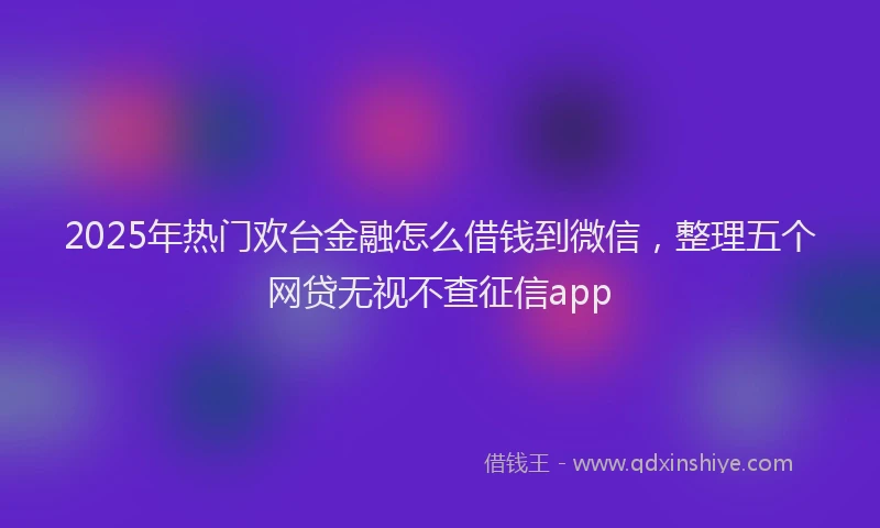 2025年热门欢台金融怎么借钱到微信，整理五个网贷无视不查征信app