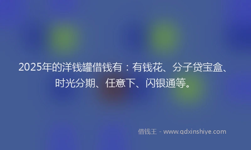 2025年的洋钱罐借钱有：有钱花、分子贷宝盒、时光分期、任意下、闪银通等。