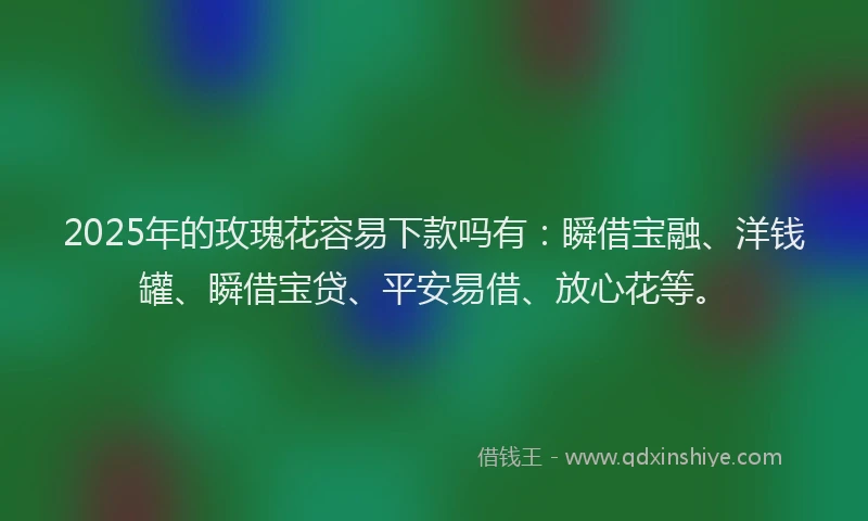 2025年的玫瑰花容易下款吗有：瞬借宝融、洋钱罐、瞬借宝贷、平安易借、放心花等。