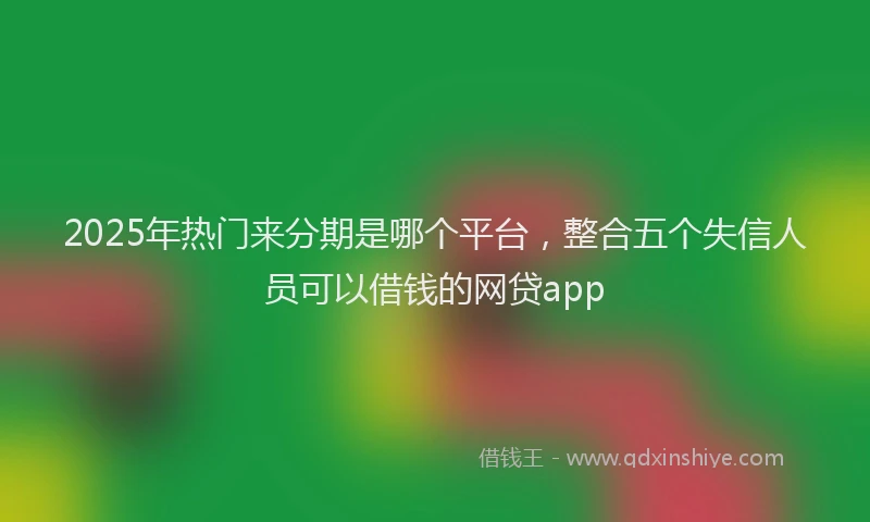 2025年热门来分期是哪个平台，整合五个失信人员可以借钱的网贷app