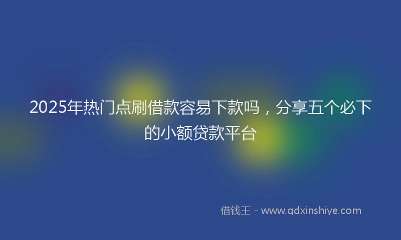 2025年热门点刷借款容易下款吗，分享五个必下的小额贷款平台