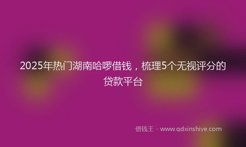 2025年热门湖南哈啰借钱，梳理5个无视评分的贷款平台