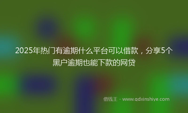 2025年热门有逾期什么平台可以借款，分享5个黑户逾期也能下款的网贷