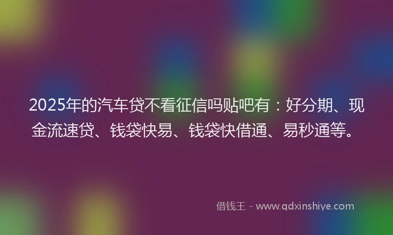 2025年的汽车贷不看征信吗贴吧有：好分期、现金流速贷、钱袋快易、钱袋快借通、易秒通等。