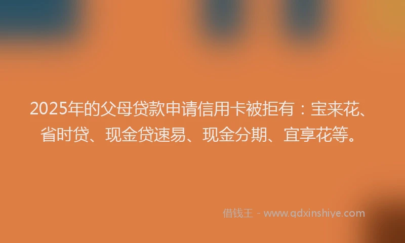 2025年的父母贷款申请信用卡被拒有：宝来花、省时贷、现金贷速易、现金分期、宜享花等。