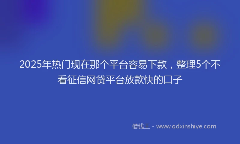 2025年热门现在那个平台容易下款，整理5个不看征信网贷平台放款快的口子