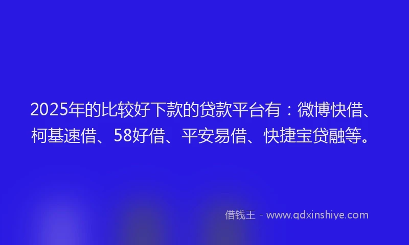 2025年的比较好下款的贷款平台有：微博快借、柯基速借、58好借、平安易借、快捷宝贷融等。