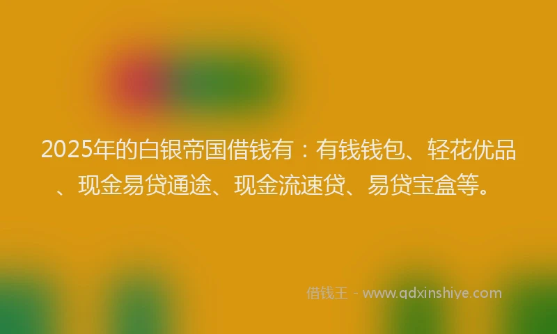 2025年的白银帝国借钱有：有钱钱包、轻花优品、现金易贷通途、现金流速贷、易贷宝盒等。