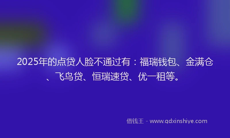 2025年的点贷人脸不通过有：福瑞钱包、金满仓、飞鸟贷、恒瑞速贷、优一租等。