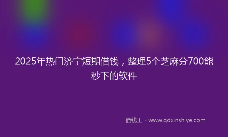2025年热门济宁短期借钱，整理5个芝麻分700能秒下的软件