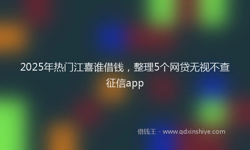 2025年热门江喜谁借钱，整理5个网贷无视不查征信app