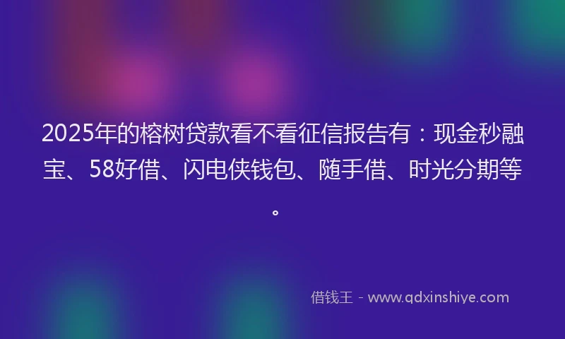 2025年的榕树贷款看不看征信报告有：现金秒融宝、58好借、闪电侠钱包、随手借、时光分期等。
