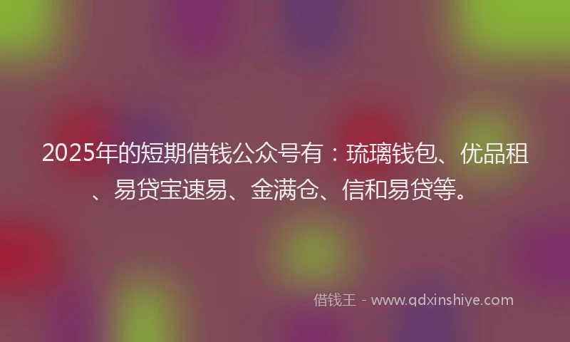 2025年的短期借钱公众号有：琉璃钱包、优品租、易贷宝速易、金满仓、信和易贷等。