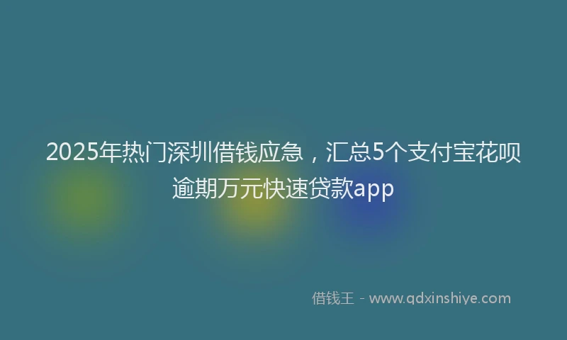 2025年热门深圳借钱应急，汇总5个支付宝花呗逾期万元快速贷款app