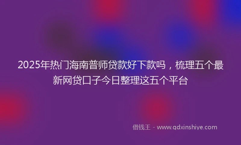 2025年热门海南普师贷款好下款吗，梳理五个最新网贷口子今日整理这五个平台