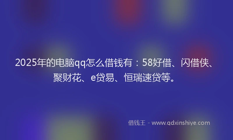 2025年的电脑qq怎么借钱有：58好借、闪借侠、聚财花、e贷易、恒瑞速贷等。
