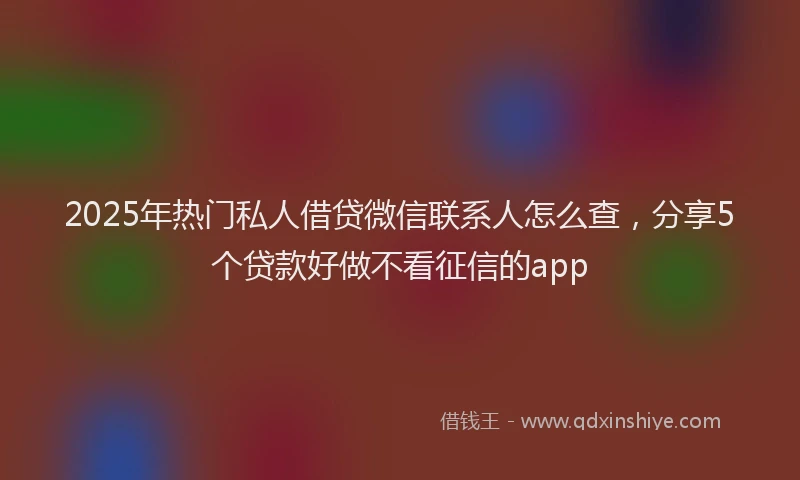2025年热门私人借贷微信联系人怎么查，分享5个贷款好做不看征信的app