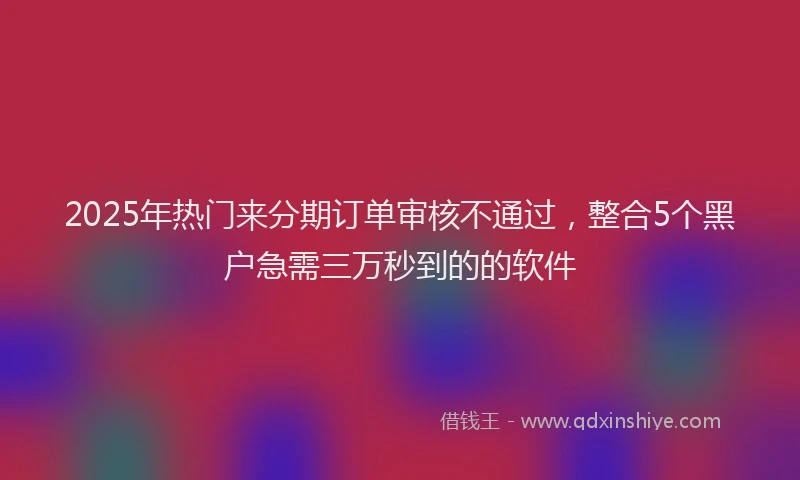 2025年热门来分期订单审核不通过，整合5个黑户急需三万秒到的的软件