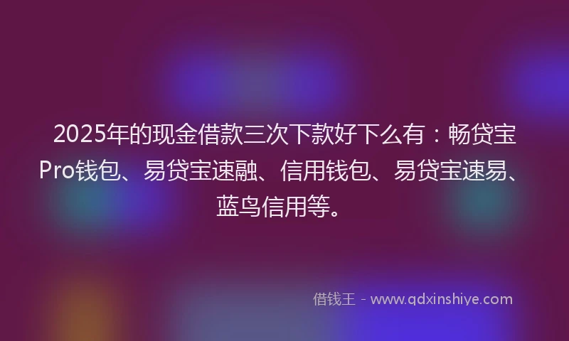 2025年的现金借款三次下款好下么有：畅贷宝Pro钱包、易贷宝速融、信用钱包、易贷宝速易、蓝鸟信用等。