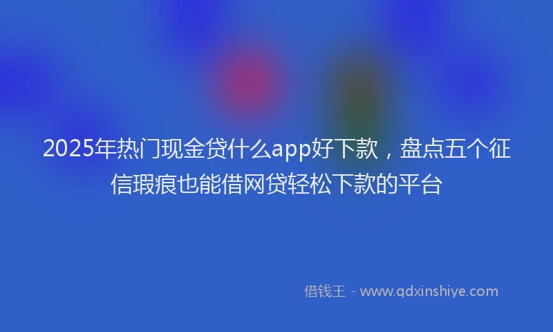 2025年热门现金贷什么app好下款，盘点五个征信瑕疵也能借网贷轻松下款的平台