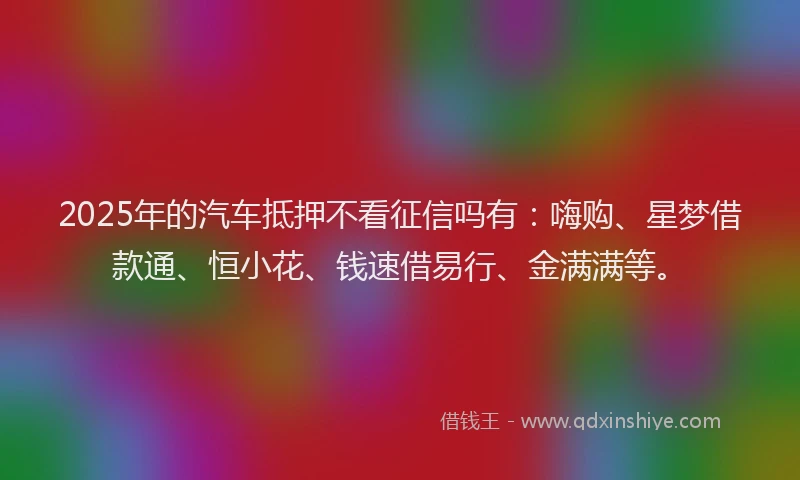 2025年的汽车抵押不看征信吗有：嗨购、星梦借款通、恒小花、钱速借易行、金满满等。