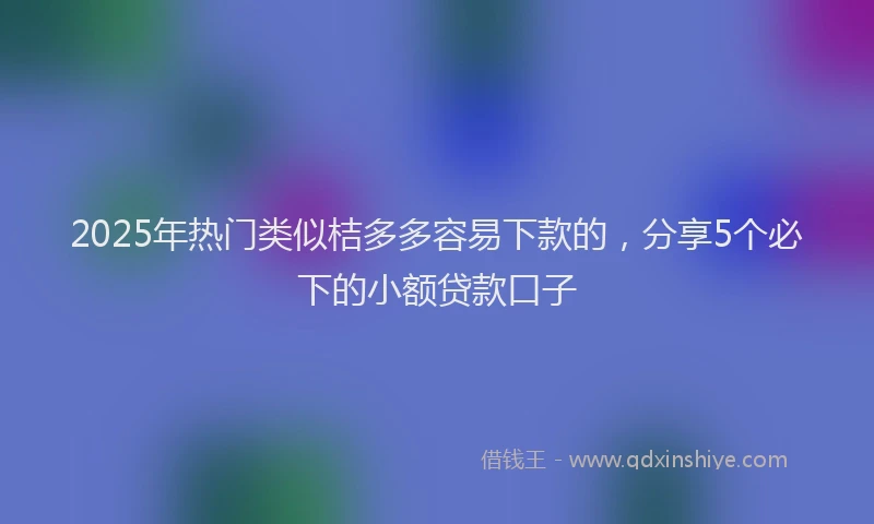 2025年热门类似桔多多容易下款的，分享5个必下的小额贷款口子