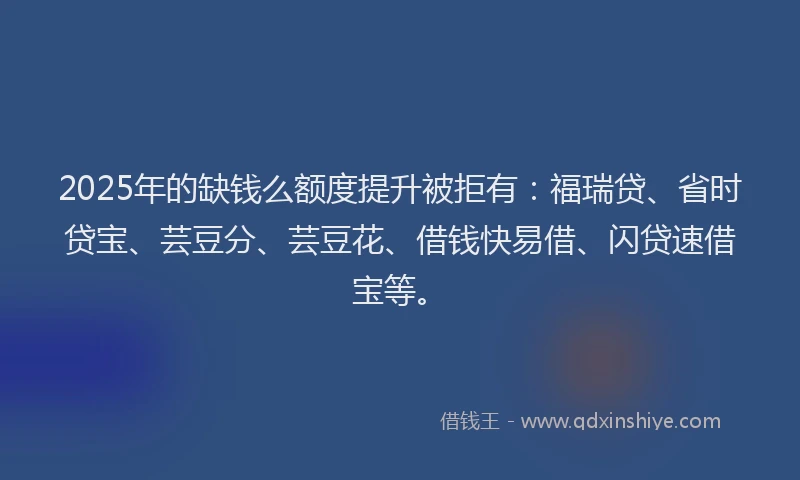 2025年的缺钱么额度提升被拒有：福瑞贷、省时贷宝、芸豆分、芸豆花、借钱快易借、闪贷速借宝等。