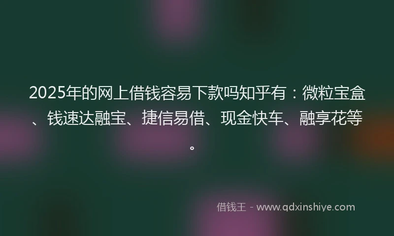 2025年的网上借钱容易下款吗知乎有：微粒宝盒、钱速达融宝、捷信易借、现金快车、融享花等。